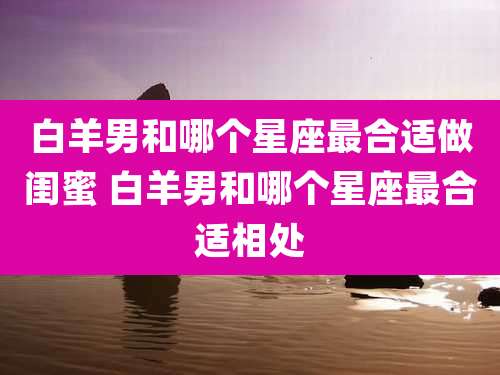 白羊男和哪个星座最合适做闺蜜 白羊男和哪个星座最合适相处