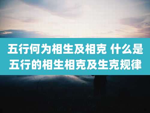 五行何为相生及相克 什么是五行的相生相克及生克规律