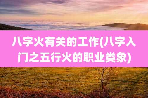 八字火有关的工作(八字入门之五行火的职业类象)