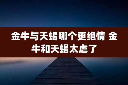 金牛与天蝎哪个更绝情 金牛和天蝎太虐了