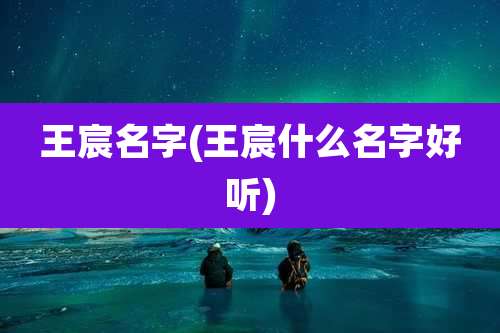 王宸名字(王宸什么名字好听)
