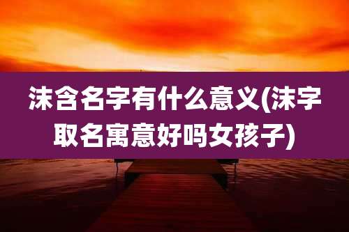 沫含名字有什么意义(沫字取名寓意好吗女孩子)