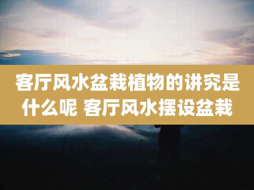 客厅风水盆栽植物的讲究是什么呢 客厅风水摆设盆栽