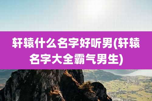 轩辕什么名字好听男(轩辕名字大全霸气男生)