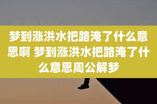 梦到涨洪水把路淹了什么意思啊 梦到涨洪水把路淹了什么意思周公解梦