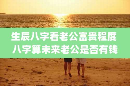 生辰八字看老公富贵程度 八字算未来老公是否有钱