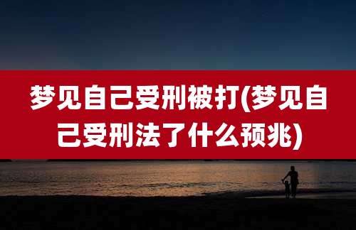 梦见自己受刑被打(梦见自己受刑法了什么预兆)