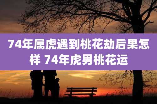 74年属虎遇到桃花劫后果怎样 74年虎男桃花运