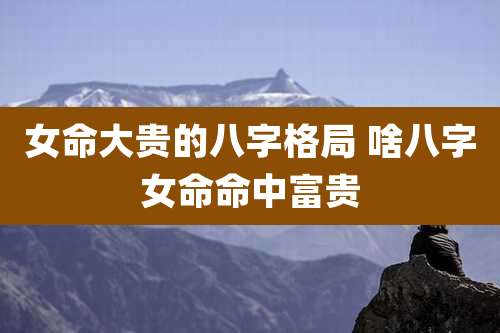 女命大贵的八字格局 啥八字女命命中富贵
