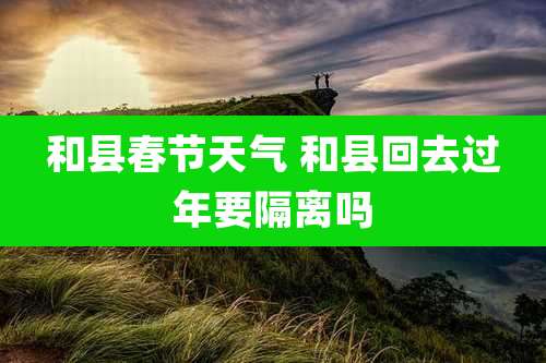 和县春节天气 和县回去过年要隔离吗