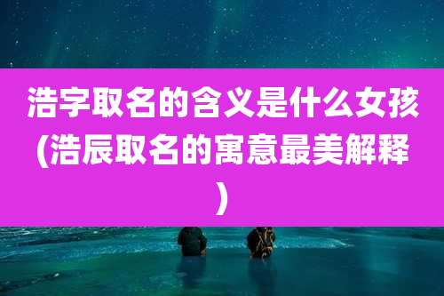 浩字取名的含义是什么女孩(浩辰取名的寓意最美解释)