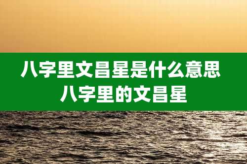 八字里文昌星是什么意思 八字里的文昌星