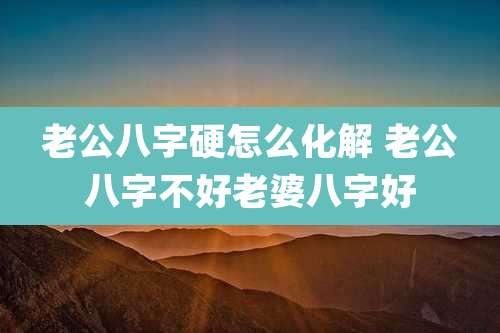 老公八字硬怎么化解 老公八字不好老婆八字好