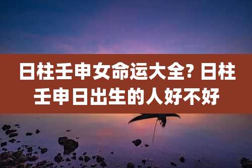 日柱壬申女命运大全? 日柱壬申日出生的人好不好