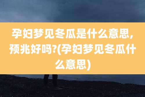 孕妇梦见冬瓜是什么意思,预兆好吗?(孕妇梦见冬瓜什么意思)