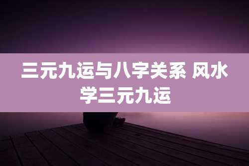 三元九运与八字关系 风水学三元九运