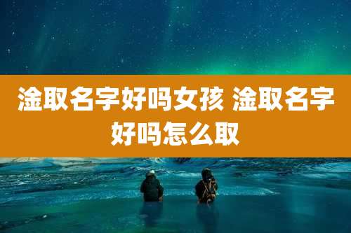 淦取名字好吗女孩 淦取名字好吗怎么取
