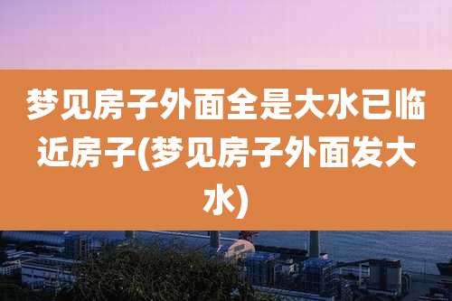 梦见房子外面全是大水已临近房子(梦见房子外面发大水)