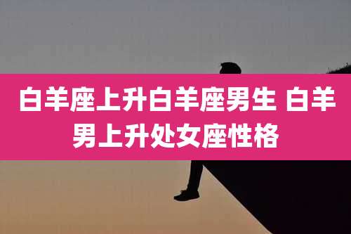 白羊座上升白羊座男生 白羊男上升处女座性格