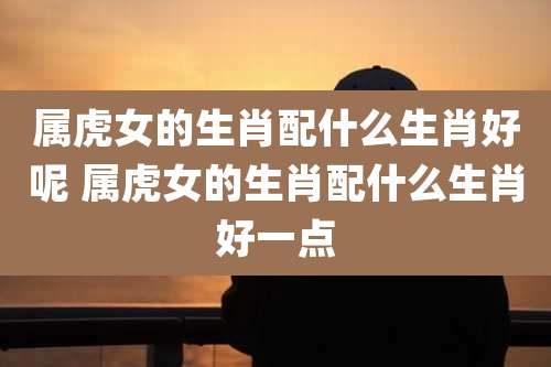 属虎女的生肖配什么生肖好呢 属虎女的生肖配什么生肖好一点