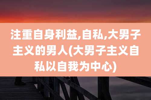 注重自身利益,自私,大男子主义的男人(大男子主义自私以自我为中心)