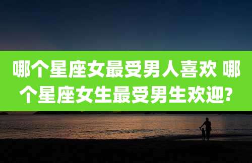 哪个星座女最受男人喜欢 哪个星座女生最受男生欢迎?
