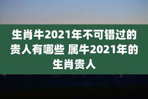 生肖牛2021年不可错过的贵人有哪些 属牛2021年的生肖贵人