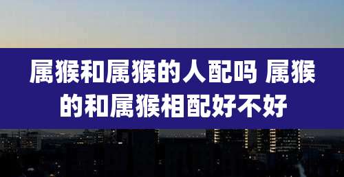 属猴和属猴的人配吗 属猴的和属猴相配好不好