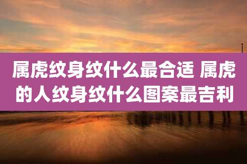 属虎纹身纹什么最合适 属虎的人纹身纹什么图案最吉利