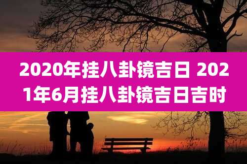 2020年挂八卦镜吉日 2021年6月挂八卦镜吉日吉时