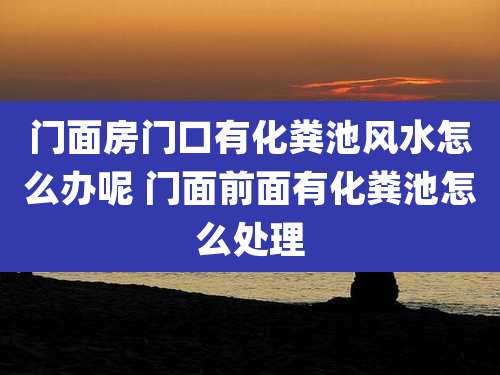 门面房门口有化粪池风水怎么办呢 门面前面有化粪池怎么处理