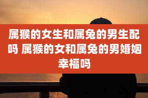属猴的女生和属兔的男生配吗 属猴的女和属兔的男婚姻幸福吗