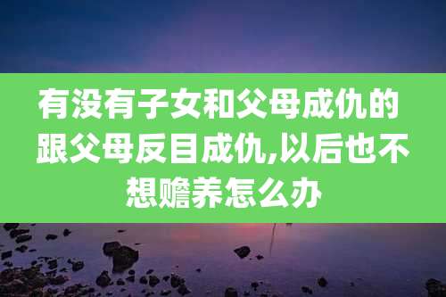 有没有子女和父母成仇的 跟父母反目成仇,以后也不想赡养怎么办