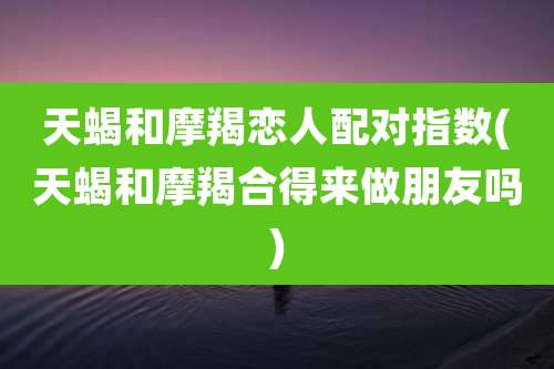 天蝎和摩羯恋人配对指数(天蝎和摩羯合得来做朋友吗)