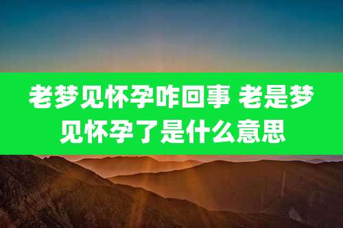 老梦见怀孕咋回事 老是梦见怀孕了是什么意思