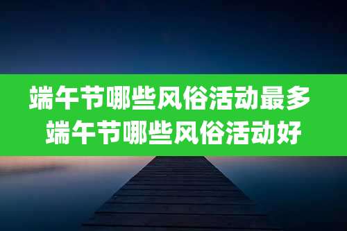 端午节哪些风俗活动最多 端午节哪些风俗活动好