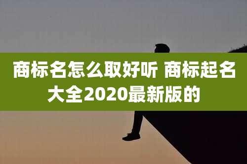 商标名怎么取好听 商标起名大全2020最新版的
