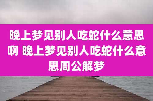 晚上梦见别人吃蛇什么意思啊 晚上梦见别人吃蛇什么意思周公解梦