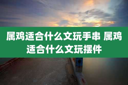 属鸡适合什么文玩手串 属鸡适合什么文玩摆件