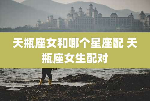 天瓶座女和哪个星座配 天瓶座女生配对