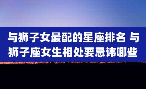 与狮子女最配的星座排名 与狮子座女生相处要忌讳哪些