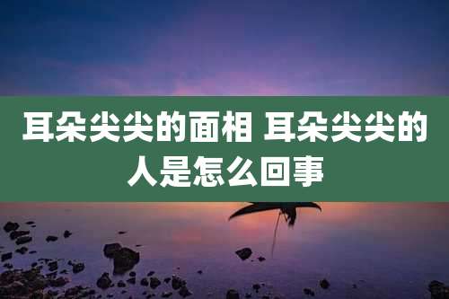 耳朵尖尖的面相 耳朵尖尖的人是怎么回事