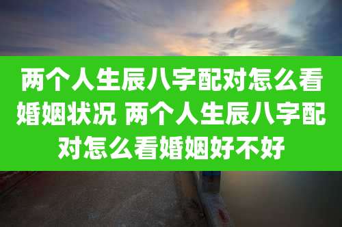 两个人生辰八字配对怎么看婚姻状况 两个人生辰八字配对怎么看婚姻好不好