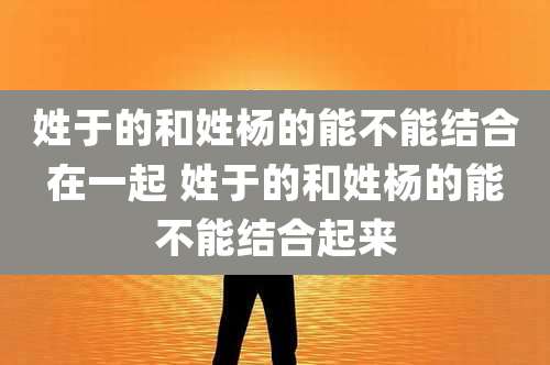 姓于的和姓杨的能不能结合在一起 姓于的和姓杨的能不能结合起来