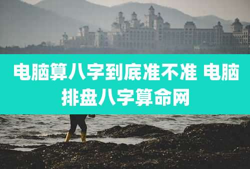 电脑算八字到底准不准 电脑排盘八字算命网