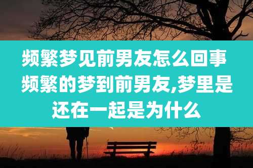 频繁梦见前男友怎么回事 频繁的梦到前男友,梦里是还在一起是为什么