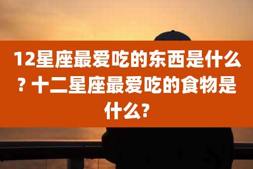 12星座最爱吃的东西是什么? 十二星座最爱吃的食物是什么?