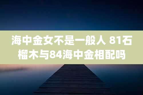 海中金女不是一般人 81石榴木与84海中金相配吗