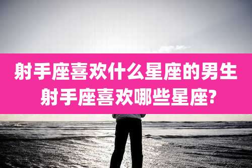 射手座喜欢什么星座的男生 射手座喜欢哪些星座?