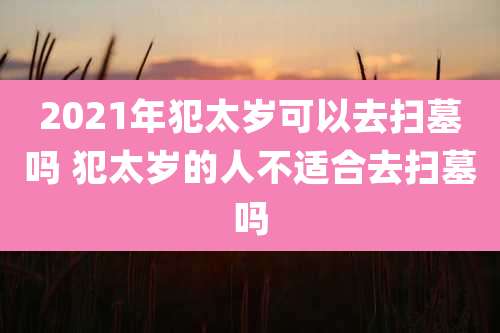 2021年犯太岁可以去扫墓吗 犯太岁的人不适合去扫墓吗